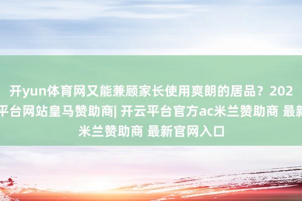 开yun体育网又能兼顾家长使用爽朗的居品？2025年-开云平台网站皇马赞助商| 开云平台官方ac米兰赞助商 最新官网入口